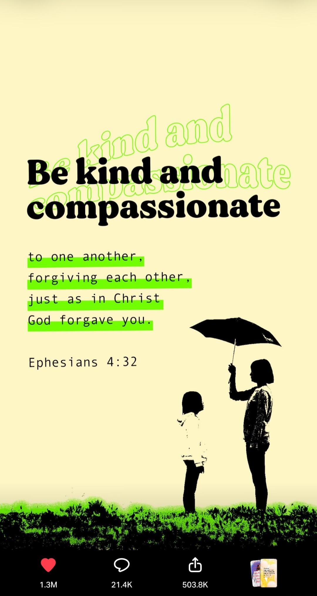 Be kind and compassionate to one another, forgiving each other, just as in Christ God forgave you. Ephesians 4:32