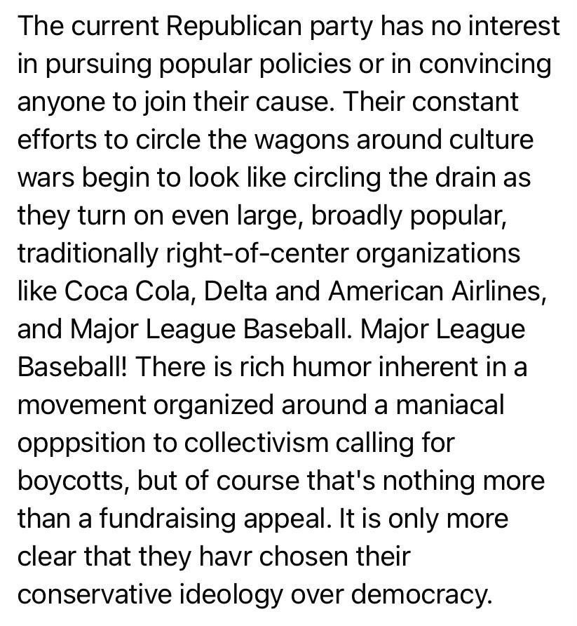 The current Republican party has no interest in pursuing popular policies or in convincing anyone to join their cause Their constant efforts to circle the wagons around culture wars begin to look like circling the drain as they turn on even large broadly popular traditionally right of center organizations like Coca Cola Delta and American Airlines and Major League Baseball Major League Baseball Th