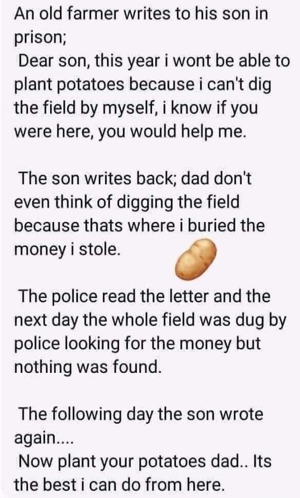 An old farmer writes to his son in prison; Dear son, this year I won't be able to plant potatoes because I can't dig the field by myself, I know if you were here, you would help me. The son writes back; Dad, don't even think of digging the field because that's where I buried the money I stole. The police read the letter and the next day the whole f