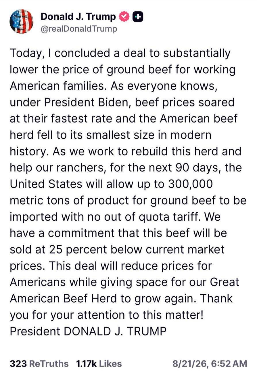 Today, I concluded a deal to substantially lower the price of ground beef for working American families. As everyone knows, under President Biden, beef prices soared at their fastest rate and the American beef herd fell to its smallest size in modern history. As we work to rebuild this herd and help our ranchers, for the next 90 days, the United St