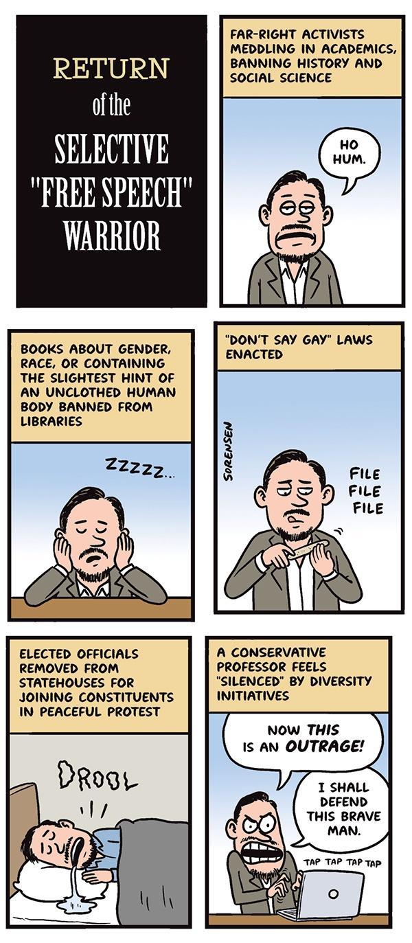 RETURN of the SELECTIVE FREE SPEEC WARRIOR BOOKS ABOUT GENDER RACE OR CONTAINING THE SLIGHTEST HINT OF AN UNCLOTHED HUMAN BODY BANNED FROM LIBRARIES ELECTED OFFICIALS REMOVED FROM STATEHOUSES FOR JOINING CONSTITUENTS IN PEACEFUL PROTEST FAR RIGHT ACTIVISTS MEDDLING IN ACADEMICS BANNING HISTORY AND SOCIAL SCIENCE A CONSERVATIVE PROFESSOR FEELS SILENCED BY DIVERSITY INITIATIVES NOW THIS Is AN OUTRAG