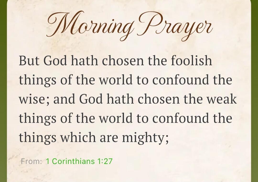Morning Prayer. But God hath chosen the foolish things of the world to confound the wise; and God hath chosen the weak things of the world to confound the things which are mighty; From: 1 Corinthians 1:27