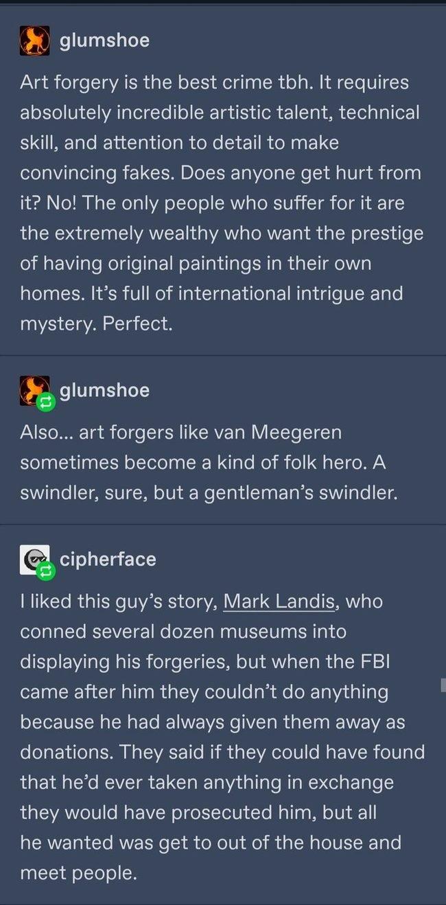 glumshoe Art forgery is the best crime tbh It requires absolutely incredible artistic talent technical ENIREL oL Ll R R ET RN ELC el Wil lellale REUCEMIDIER g Vel N e 8 Vg i foTaa LE Tol s ToReTo WA o TeTo RV To IV T o T T the extremely wealthy who want the prestige of having original paintings in their own homes Its full of international intrigue and mystery Perfect glumshoe Also art forgers like