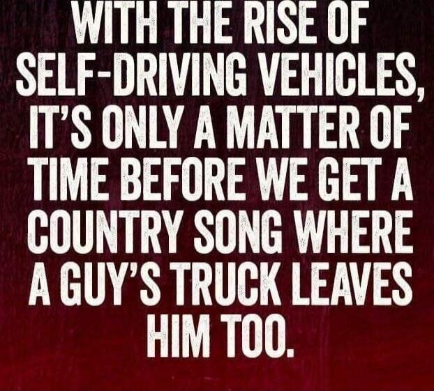 WITH THE RISE OF SELF-DRIVING VEHICLES, IT'S ONLY A MATTER OF TIME BEFORE WE GET A COUNTRY SONG WHERE A GUY'S TRUCK LEAVES HIM TOO.