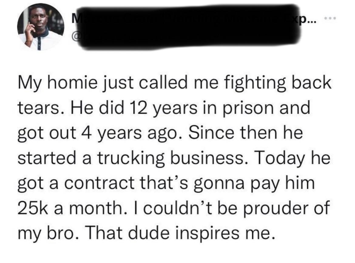 My homie just called me fighting back tears He did 12 years in prison and got out 4 years ago Since then he started a trucking business Today he got a contract thats gonna pay him 25k a month couldnt be prouder of my bro That dude inspires me