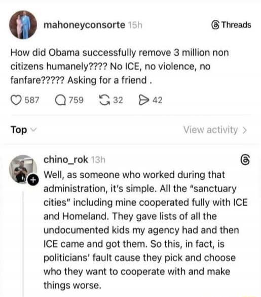 How did Obama successfully remove 3 million non citizens humanely????? No ICE, no violence, no fanfare????? Asking for a friend .

Well, as someone who worked during that administration, it’s simple. All the “sanctuary cities” including mine cooperated fully with ICE and Homeland. They gave lists of all the undocumented kids my agency had and then 