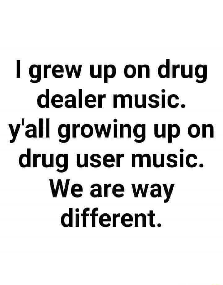 I grew up on drug dealer music. y'all growing up on drug user music. We are way different.