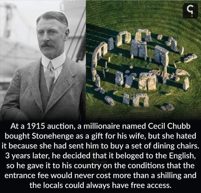 At a 1915 auction a millionaire named Cecil Chubb bought Stonehenge as a gift for his wife but she hated it because she had sent him to buy a set of dining chairs 3 years later he decided that it beloged to the English so he gave it to his country on the conditions that the entrance fee would never cost more than a shilling and the locals could always have free access