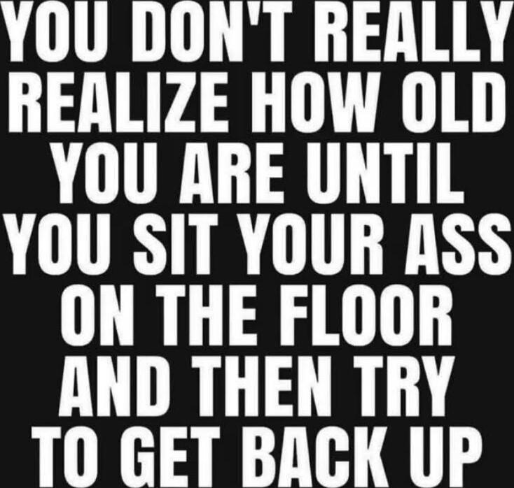 YOU DONT REALLY REALIZE HOW OLD YOU ARE UNTIL YOU SIT YOUR ASS ON THE FLOOR AND THEN TRY T0 GET BACK UP