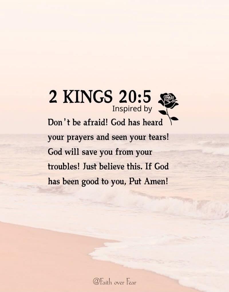 2 KINGS 20:5 Inspired by Don't be afraid! God has heard your prayers and seen your tears! God will save you from your troubles! Just believe this. If God has been good to you, Put Amen!