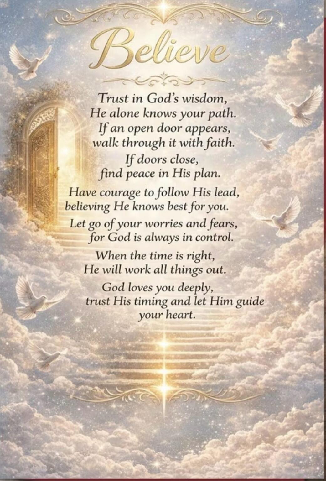 Believe Trust in God's wisdom, He alone knows your path. If an open door appears, walk through it with faith. If doors close, find peace in His plan. Have courage to follow His lead, believing He knows best for you. Let go of your worries and fears, for God is always in control. When the time is right, He will work all things out. God loves you dee