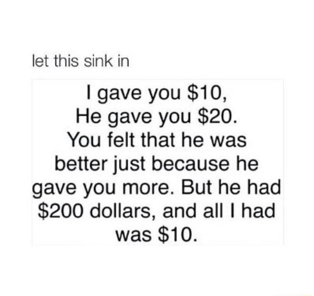let this sink in gave you 10 He gave you 20 You felt that he was better just because he gave you more But he had 200 dollars and all had was 10