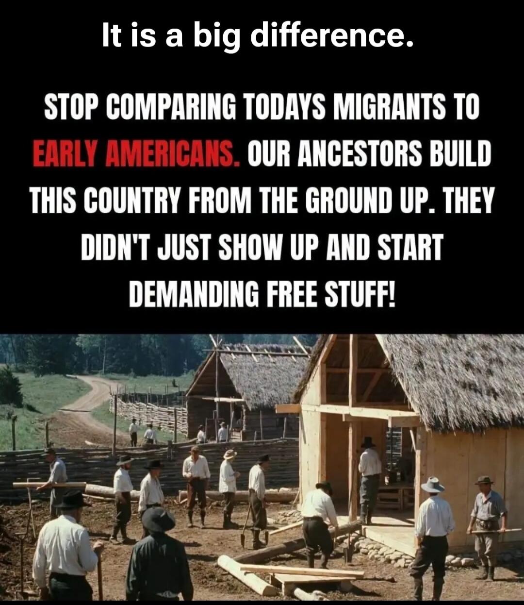 It is a big difference. STOP COMPARING TODAYS MIGRANTS TO EARLY AMERICANS. OUR ANCESTORS BUILD THIS COUNTRY FROM THE GROUND UP. THEY DIDN'T JUST SHOW UP AND START DEMANDING FREE STUFF!