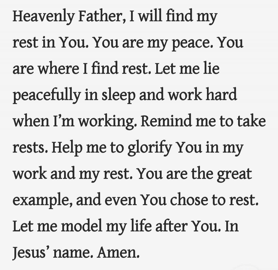Heavenly Father, I will find my rest in You. You are my peace. You are where I find rest. Let me lie peacefully in sleep and work hard when I’m working. Remind me to take rests. Help me to glorify You in my work and my rest. You are the great example, and even You chose to rest. Let me model my life after You. In Jesus’ name. Amen.