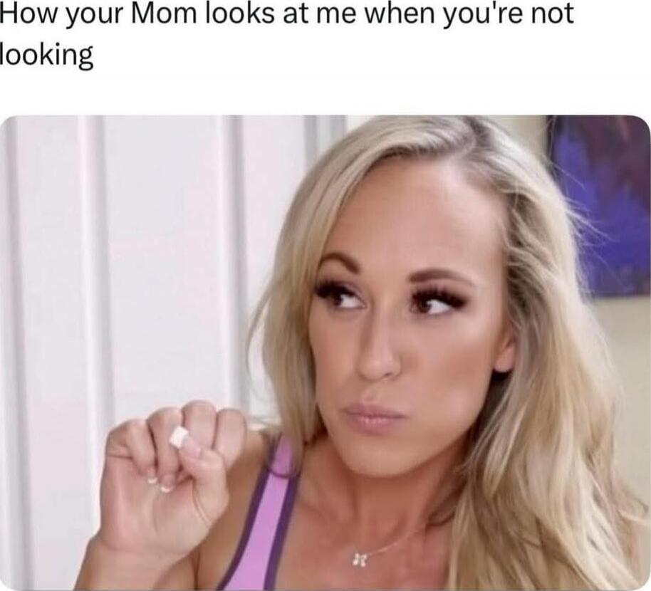 How your Mom looks at me when you're not looking