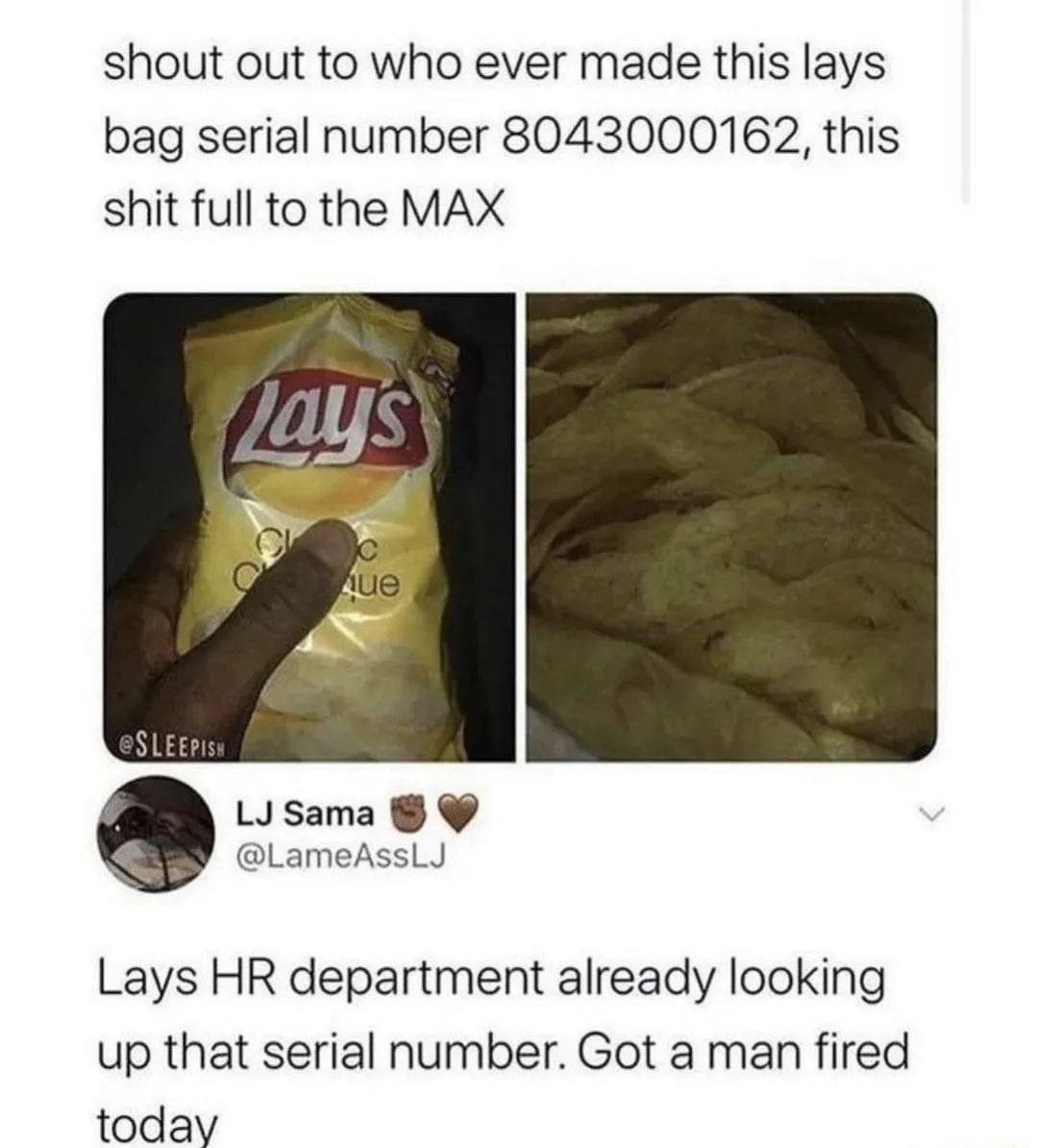 1 AgentCodyBlacks shout out to who ever made this lays bag serial number 8043000162 this shit full to the MAX LIsama LameAssLJ Lays HR department already looking up that serial number Got a man fired today