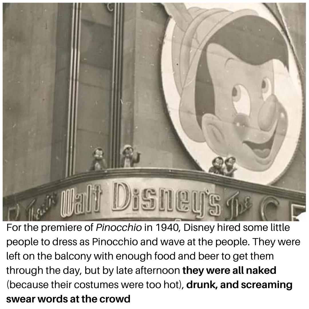 For the premiere of Pinocchio in 1940 Disney hired some lttle people to dress as Pinocchio and wave at the people They were left on the balcony with enough food and beer to get them through the day but by late afternoon they were all naked because their costumes were too hot drunk and screaming swear words at the crowd