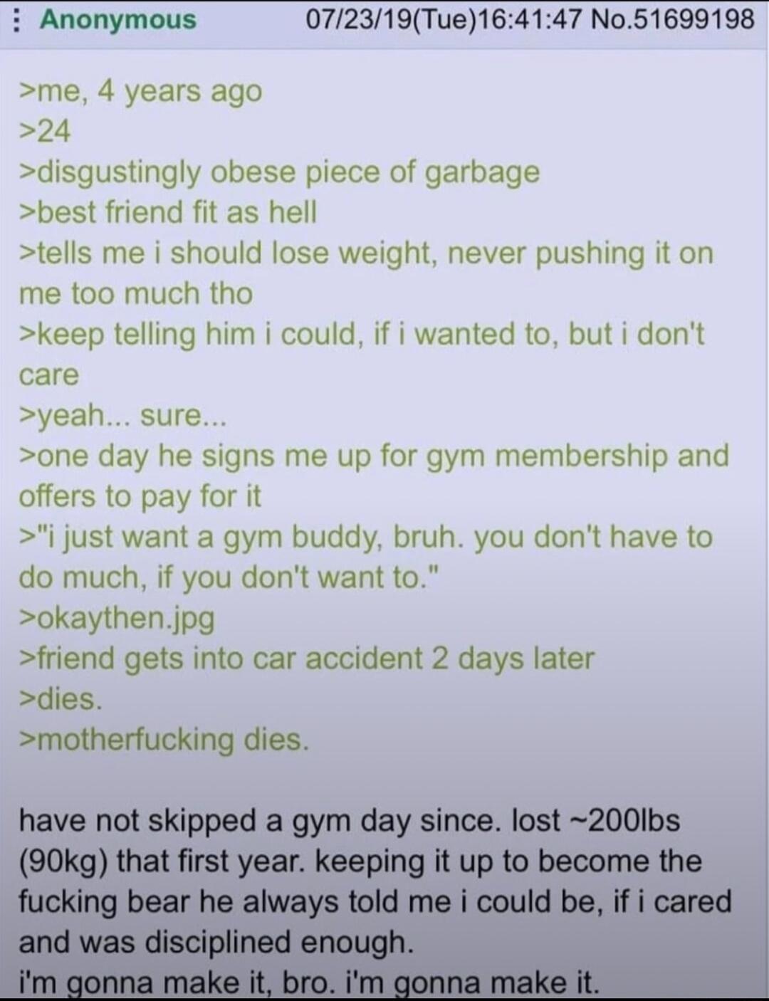 i Anonymous 072319Tue164147 No51699198 me 4 years ago 24 disgustingly obese piece of garbage best friend fit as hell tells me i should lose weight never pushing it on me too much tho keep telling him i could if i wanted to but i dont care yeah sure one day he signs me up for gym membership and offers to pay for it j just want a gym buddy bruh you dont have to do much if you dont want to okaythenjp