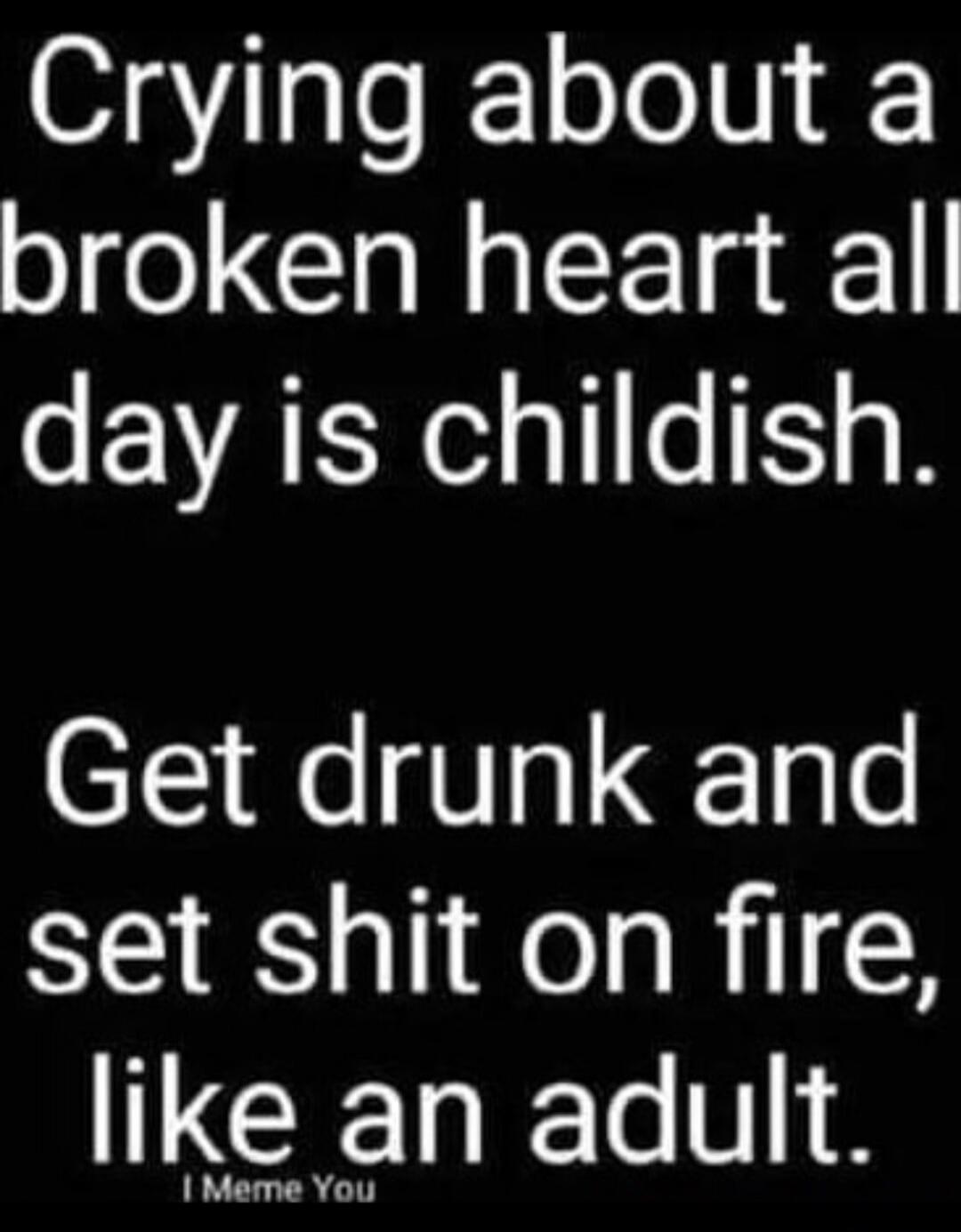 Crying about a broken heart all day is childish. Get drunk and set shit on fire, like an adult. I Meme You