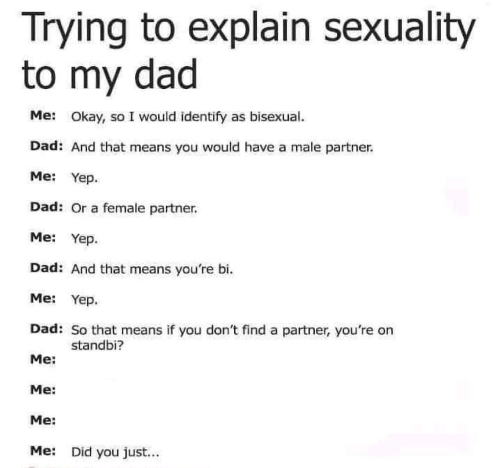Trying to explain sexuality to my dad Okay s0 T would identify as bisexual Dad And that means you would have a male partner Me Yep Dad Or a female partner Me Yep Dad And that means youre bi Me Yep Dad S0 that means If you dont find a partner youre on standbi