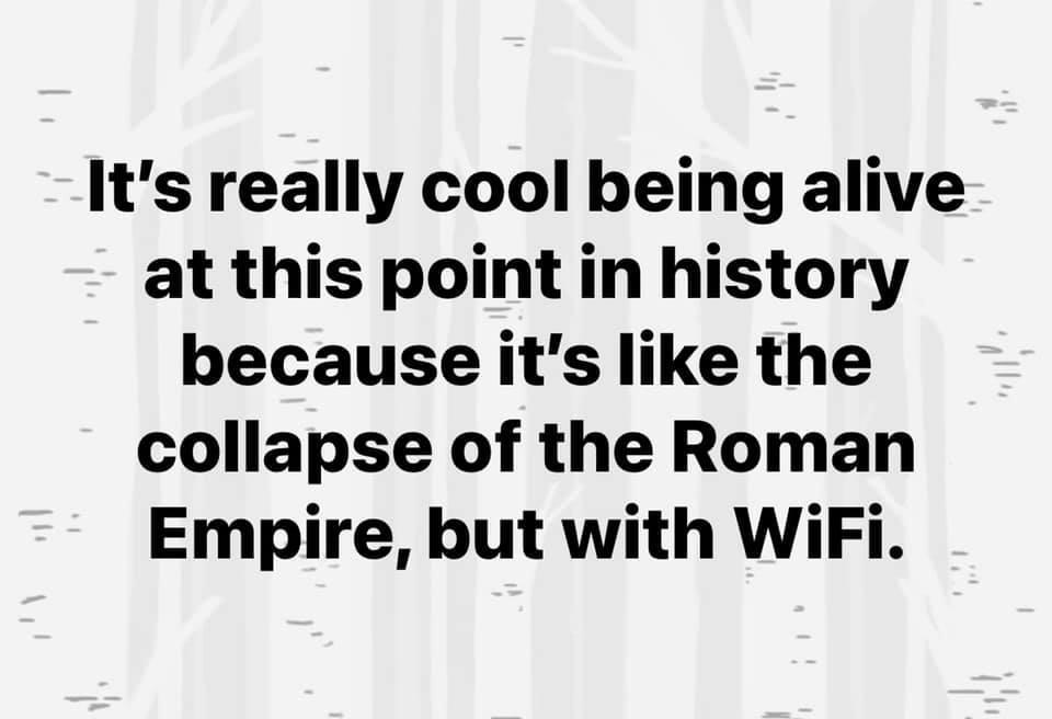 Its really cool being alive at this point in history because its like the collapse of the Roman Empire but with WiFi