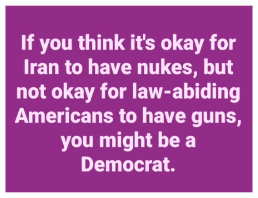 If you think it's okay for Iran to have nukes, but not okay for law-abiding Americans to have guns, you might be a Democrat.