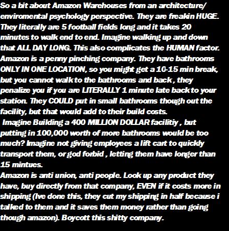 So a bit about Amazon Warehouses from an architecture enviromental psychology perspective They are freakin HUGE They literally are 5 football fiekds long and it takes 20 minutes to walk end to end Imagine walking up and down that ALL DAY LONG This also complicates the HUMAN factor Amazon i a penny pinching company They have bathrooms ONLY IN ONE LOCATION so you might get a 10 15 min break but you 