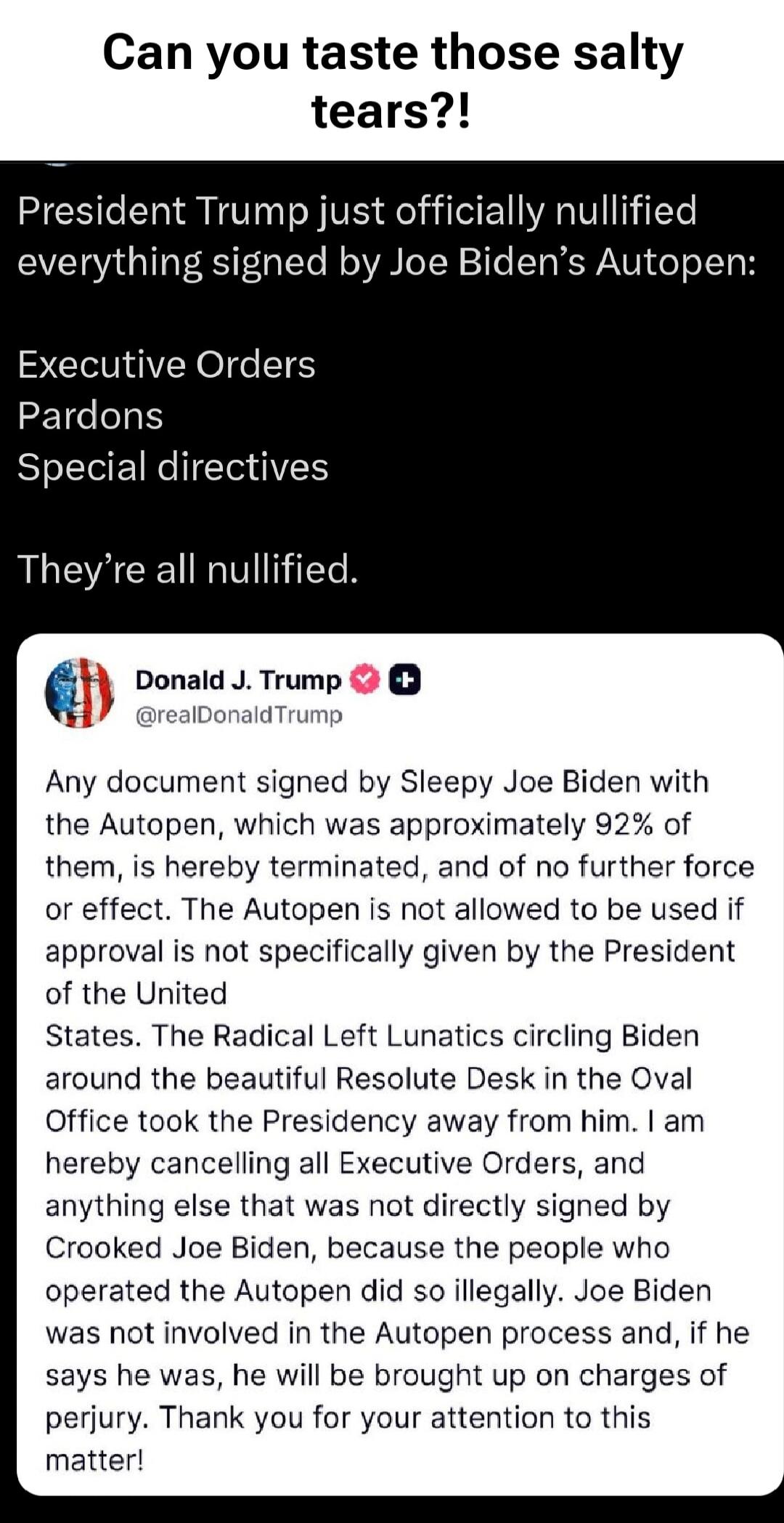 Can you taste those salty tears?! President Trump just officially nullified everything signed by Joe Biden’s Autopen: Executive Orders Pardons Special directives They’re all nullified. Any document signed by Sleepy Joe Biden with the Autopen, which was approximately 92% of them, is hereby terminated, and of no further force or effect. The Autopen i