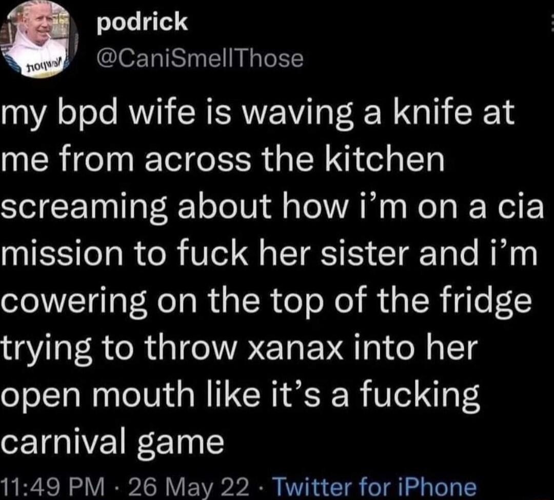 k podrick CaniSmellThose my bpd wife is waving a knife at me from across the kitchen screaming about how im on a cia mission to fuck her sister and im cowering on the top of the fridge trying to throw xanax into her open mouth like its a fucking carnival game 1149 PM 26 May 22 Twitter for iPhone