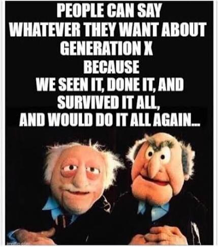 PEOPLE CAN SAY WHATEVER THEY WANT ABOUT GENERATION X BECAUSE WE SEEN IT, DONE IT, AND SURVIVED IT ALL, AND WOULD DO IT ALL AGAIN...