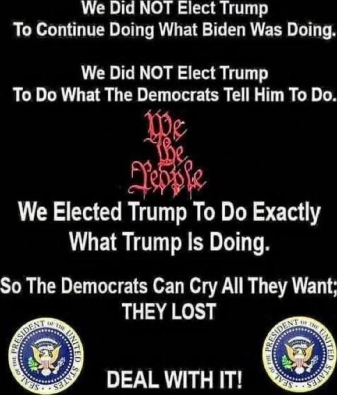 We Did NOT Elect Trump To Continue Doing What Biden Was Doing.
We Did NOT Elect Trump To Do What The Democrats Tell Him To Do.
We Elected Trump To Do Exactly What Trump Is Doing.
So The Democrats Can Cry All They Want; THEY LOST
DEAL WITH IT!