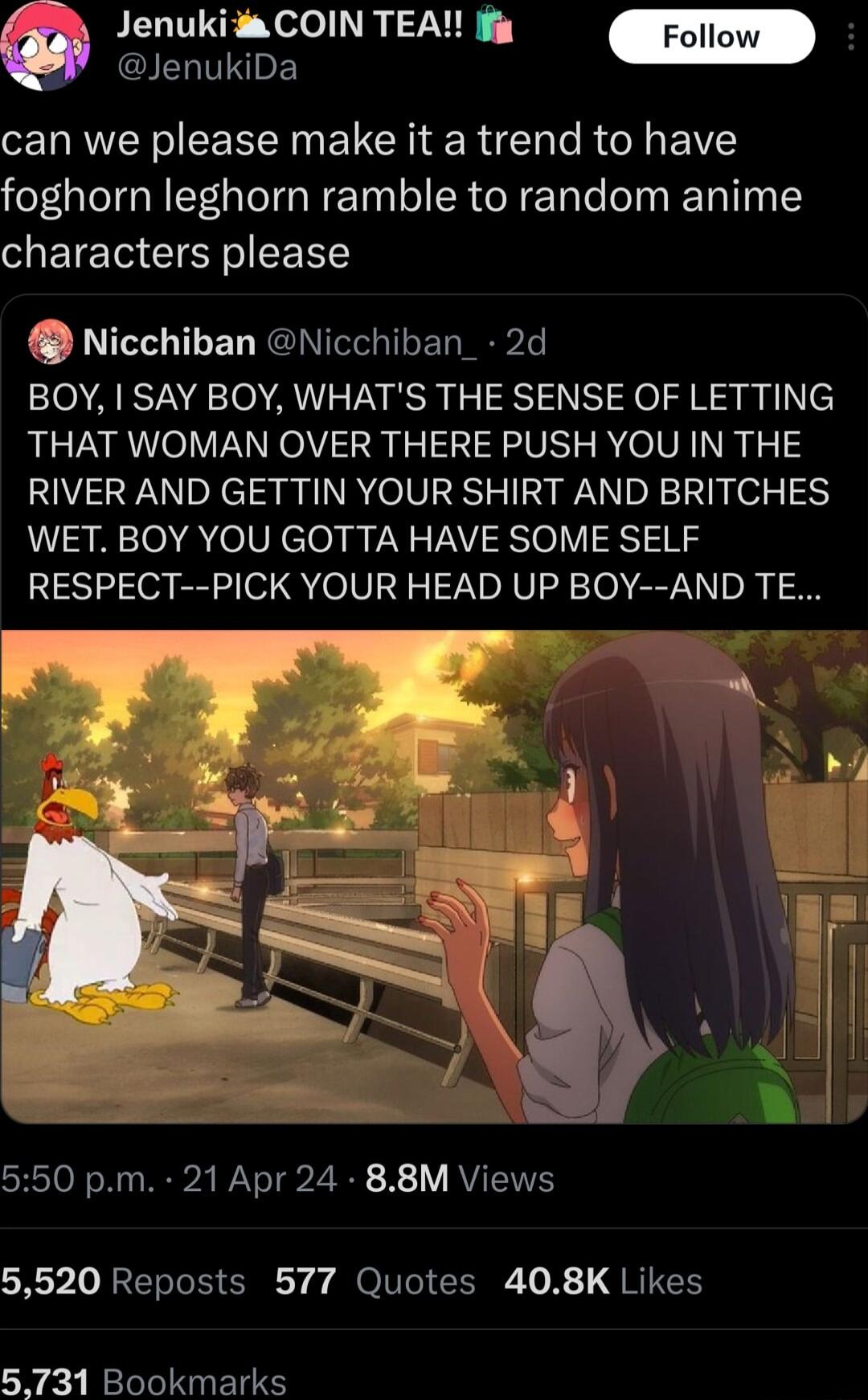 JenukiDa O FELUTNE Nelol TRy VN can we please make it a trend to have foghorn leghorn ramble to random anime characters please Nicchiban Nicchiban_ 2d BOY SAY BOY WHATS THE SENSE OF LETTING THAT WOMAN OVER THERE PUSH YOU IN THE RIVER AND GETTIN YOUR SHIRT AND BRITCHES WET BOY YOU GOTTA HAVE SOME SELF RESPECT PICK YOUR HEAD UP BOY AND TE ST NN WA Yo g i 1V RVT 1VS 5520 Reposts 577 Quotes 408K Likes