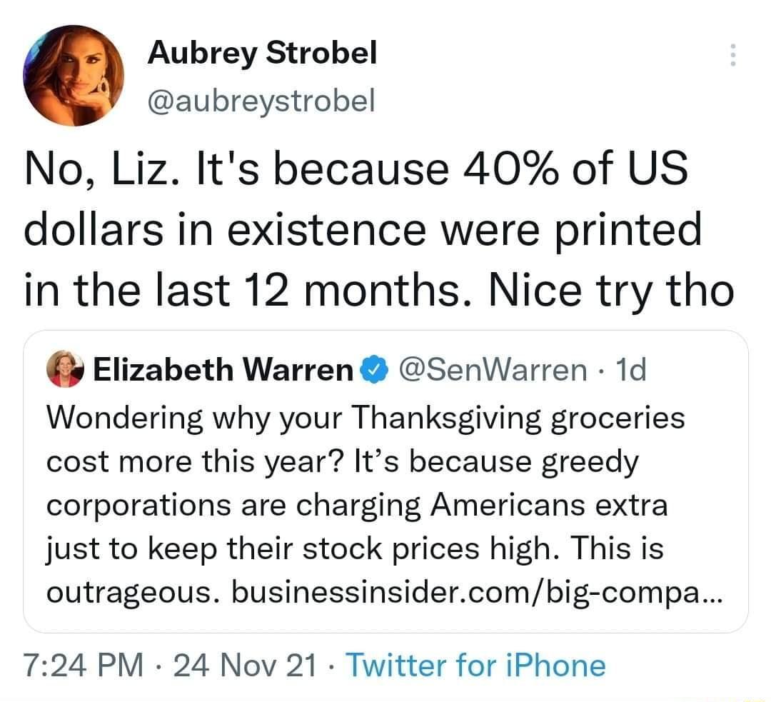 Aubrey Strobel aubreystrobel No Liz Its because 40 of US dollars in existence were printed in the last 12 months Nice try tho Elizabeth Warren SenWarren 1d Wondering why your Thanksgiving groceries cost more this year Its because greedy corporations are charging Americans extra just to keep their stock prices high This is outrageous businessinsidercombig compa 724 PM 24 Nov 21 Twitter for iPhone