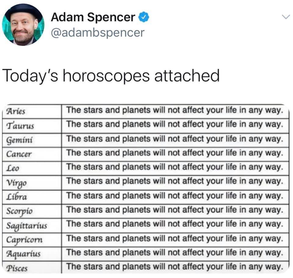 Adam Spencer v adambspencer Todays horoscopes attached Aries The stars and planets will not affect your life in any way Taurus The stars and planets will not affect your life in any way Gemini The stars and planets will not affect your life in any way Cancer The stars and planets will not affect your life in any way Leo The stars and planets will not affect your life in any way Wrgo The stars and 