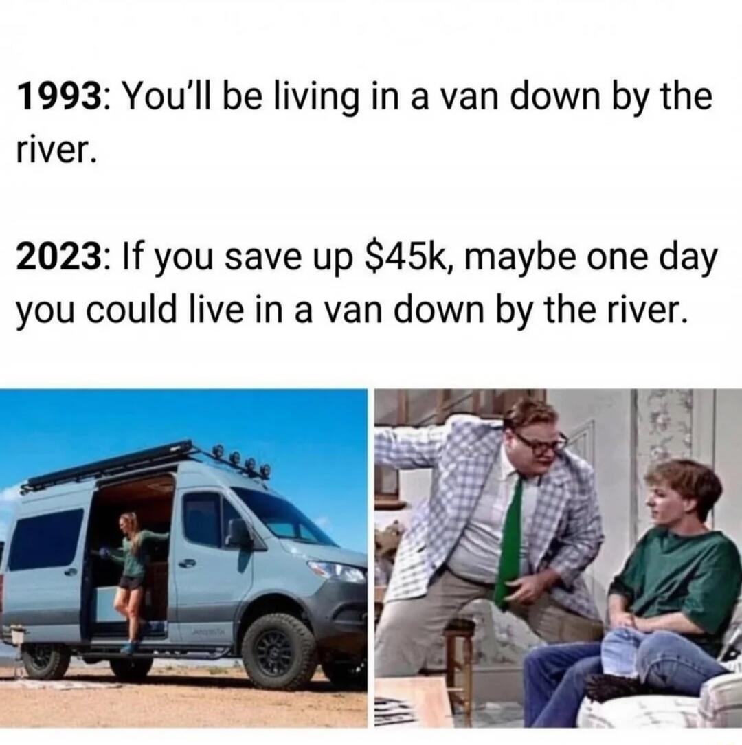 1993: You'll be living in a van down by the river.
2023: If you save up $45k, maybe one day you could live in a van down by the river.