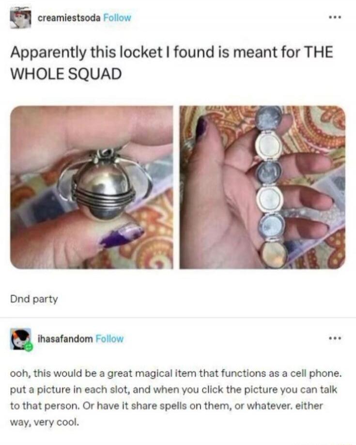 Apparently this locket I found is meant for THE WHOLE SQUAD

Dnd party

ooh, this would be a great magical item that functions as a cell phone. put a picture in each slot, and when you click the picture you can talk to that person. Or have it share spells on them, or whatever. either way, very cool.