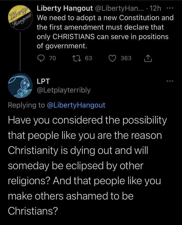 Liberty Hangout LibertyHan 12h q mqull We need to adopt a new Constitution and LRI EET T To T ol M VS e T ETR s E 4 only CHRISTIANS can serve in positions of government O 70 1 63 Q 363 N LPT Letplayterribly RETolVilale Ro NG Ml oI uaY g ale oV R RYelUNelolgiiloSTTe RualcY oloksts ol 18Y that people like you are the reason GaliiETalIAE e Y ale oISl dTale AVl someday be eclipsed by other religions A