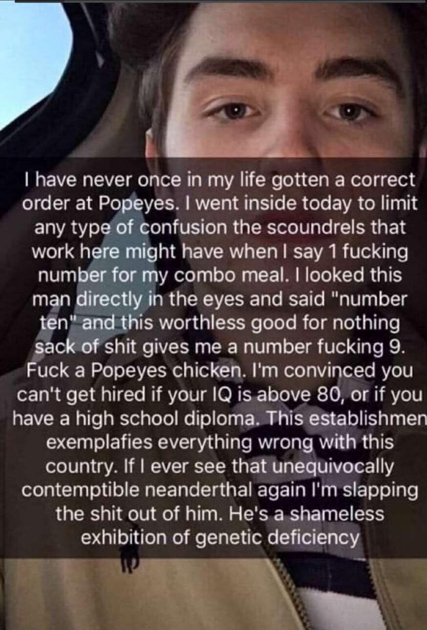 have never once in my life gotten a correct order at Popeyes went inside today to limit ELRSY X R TE L RG Rl e FR G EN work here might have when say 1 fucking r for my combo meal luoked this sack of shit gives me a number fucking 9 Fuck a Popeyes chicken Im convinced you cant get hired if your 1Q isabove 80 or if you have a high school diploma This establishmen exemplafies everything wrong with th