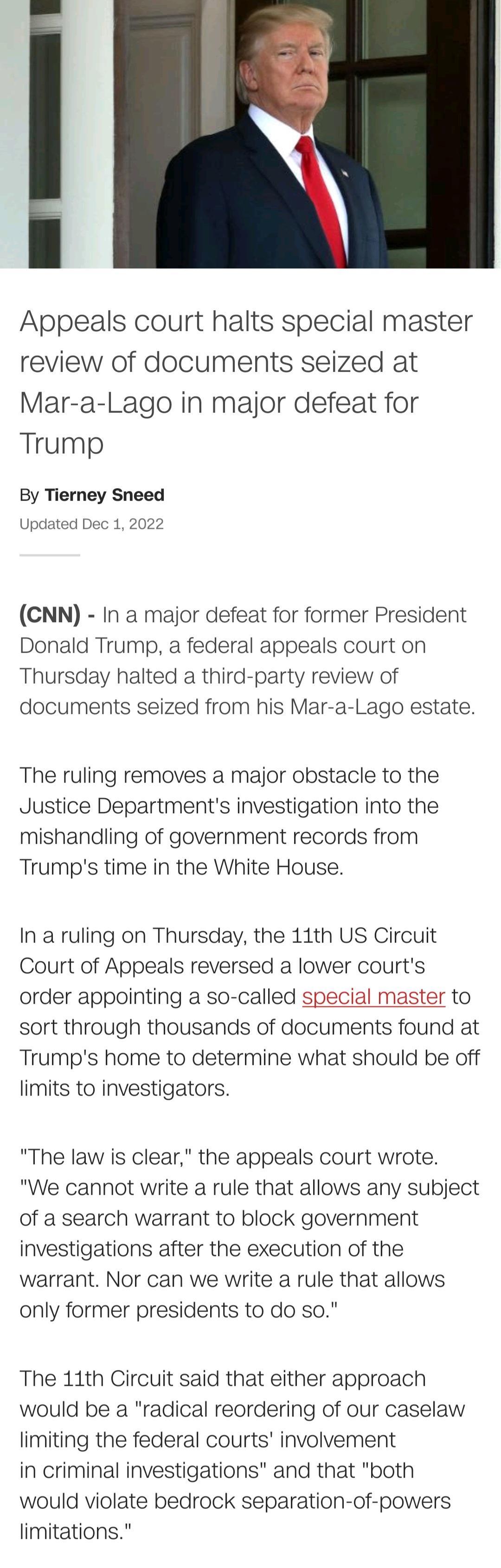 Appeals court halts special master review of documents seized at Mar a Lago in major defeat for Trump By Tierney Sneed Updated Dec 1 2022 CNN In a major defeat for former President Donald Trump a federal appeals court on Thursday halted a third party review of documents seized from his Mar a Lago estate The ruling removes a major obstacle to the Justice Departments investigation into the mishandli