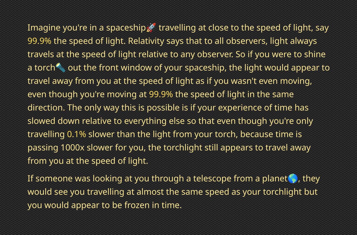 Imagine youre in spaceship traveling at close o the speed of igh say 999 the speed ofight Relatity says that 0 ol bserverslght ivays ravels at the speed of lghtrelatve toany abservr o if you were toshine atorch outthe front window of your spaceship the ight would appear to wavel away from you a the speed oflight as I you wasrit even moving even though youre moving at 999 the speed of ight i the sa