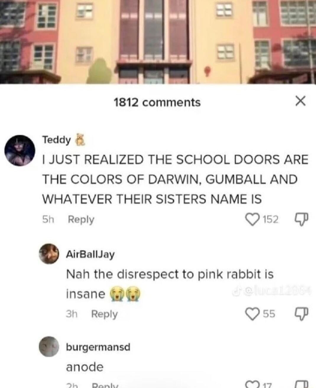 L 1812 comments Teddy JUST REALIZED THE SCHOOL DOORS ARE THE COLORS OF DARWIN GUMBALL AND WHATEVER THEIR SISTERS NAME IS Sh Reply Q2 P AirBallJay Nah the disrespect to pink rabbit is insane d h Reply Qss OP