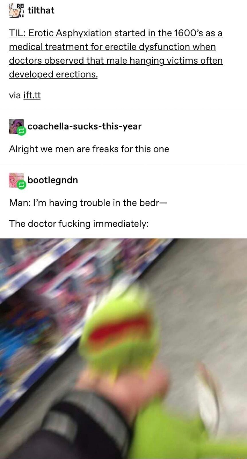 F tilthat TIL Erotic Asphyxiation started in the 1600s as a medical treatment for erectile dysfunction when doctors observed that male hanging victims often developed erections via ifttt coachella sucks this year Alright we men are freaks for this one o bootlegndn Man Im having trouble in the bedr The doctor fucking immediately