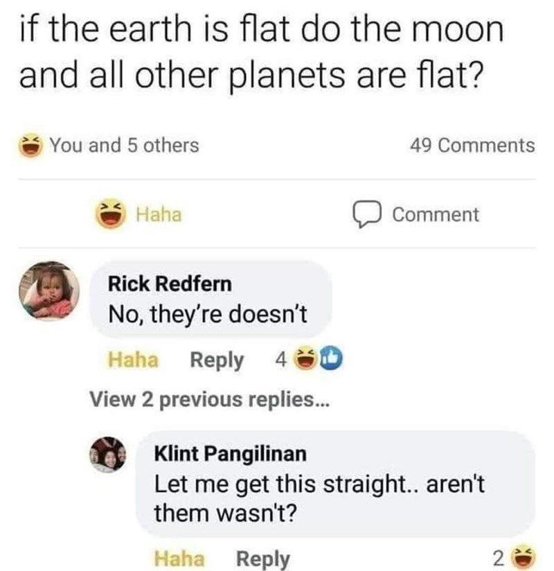 W FLAT EARTH 8h if the earth is flat do the moon and all other planets are flat You and 5 others 49 Comments o comment O Rick Redfern No theyre doesnt Haha Reply 40D View 2 previous replies Klint Pangilinan Let me get this straight arent them wasnt Haha Reply 2