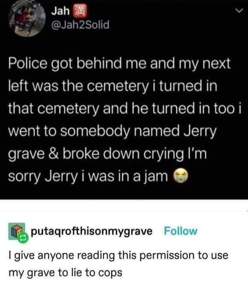 7 Jah 8 aNEVATelle Police got behind me and my next left was the cemetery i turned in that cemetery and he turned in too i went to somebody named Jerry grave broke down crying Im sorry Jerry iwas in ajam putagrofthisonmygrave give anyone reading this permission to use my grave to lie to cops