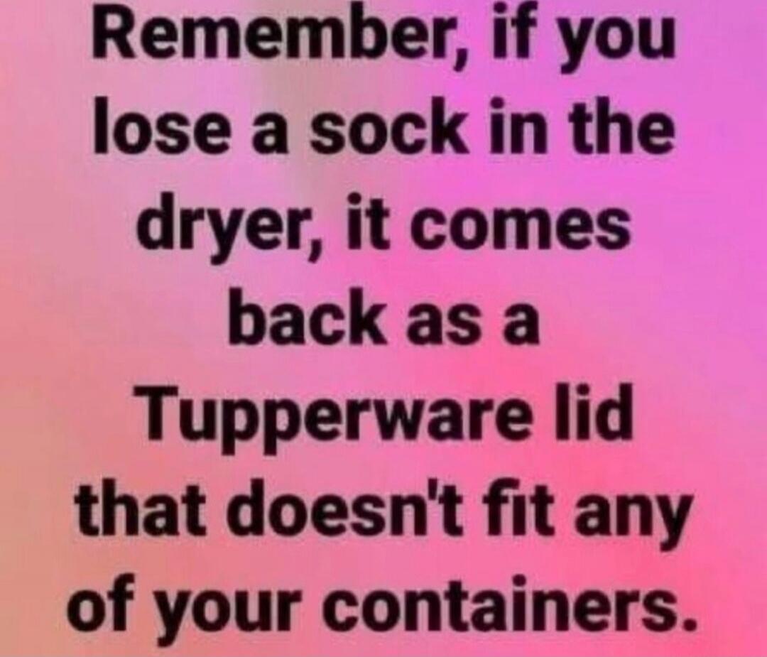 Remember, if you lose a sock in the dryer, it comes back as a Tupperware lid that doesn't fit any of your containers.