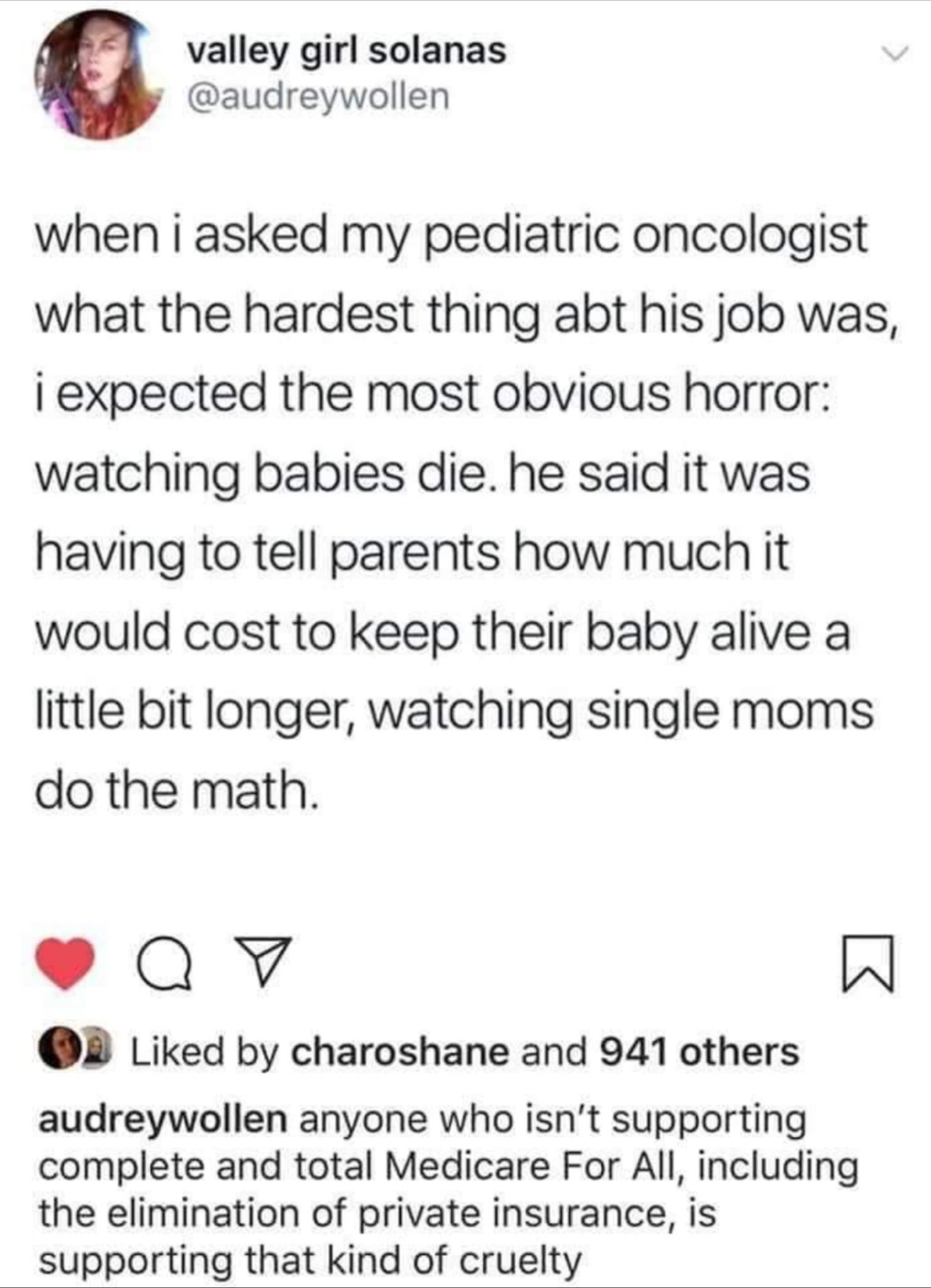 valley girl solanas audreywollen when i asked my pediatric oncologist what the hardest thing abt his job was i expected the most obvious horror watching babies die he said it was having to tell parents how much it would cost to keep their baby alive a little bit longer watching single moms do the math Qv W OB Liked by charoshane and 941 others audreywollen anyone who isnt supporting complete and t