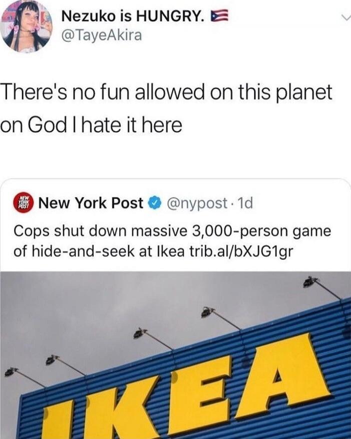 Nezuko is HUNGRY. @TayeAkira
There's no fun allowed on this planet on God I hate it here
New York Post @nypost Copps shut down massive 3,000-person game of hide-and-seek at Ikea trib.al/bXJG1gr