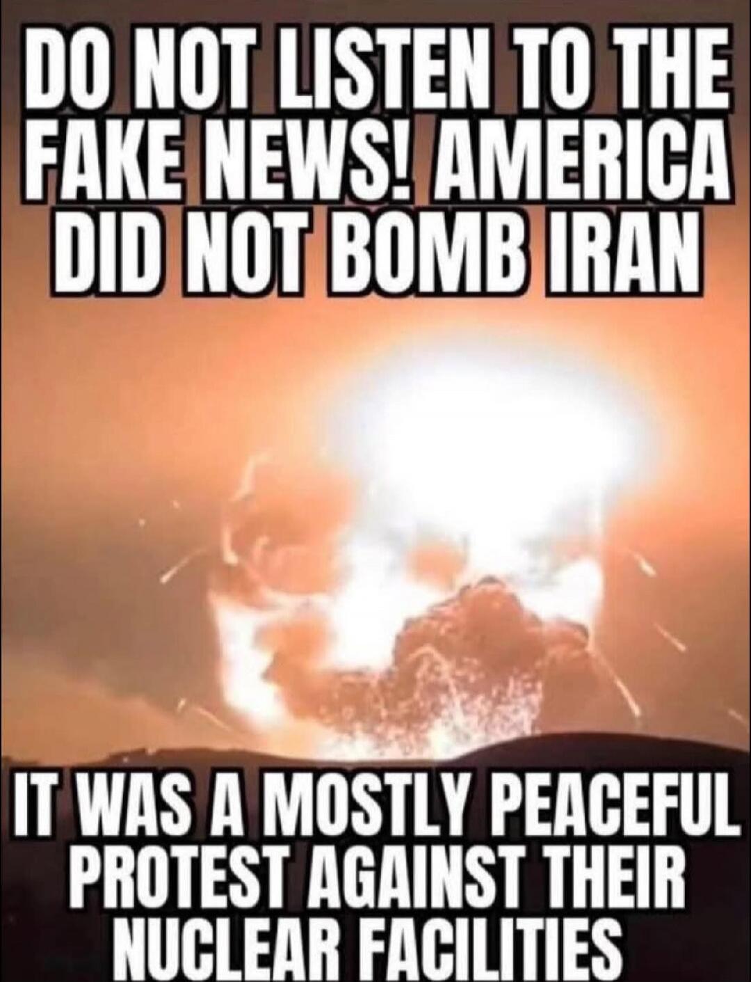 DO NOT LISTEN TO THE FAKE NEWS! AMERICA DID NOT BOMB IRAN. IT WAS A MOSTLY PEACEFUL PROTEST AGAINST THEIR NUCLEAR FACILITIES