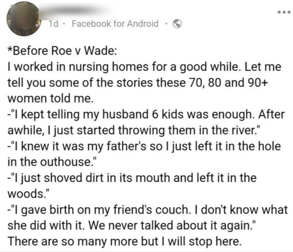 Before Roe v Wade worked in nursing homes for a good while Let me tell you some of the stories these 70 80 and 90 women told me I kept telling my husband 6 kids was enough After awhile just started throwing them in the river I knew it was my fathers so just left it in the hole in the outhouse l just shoved dirt in its mouth and left it in the woods I gave birth on my friends couch dont know what s