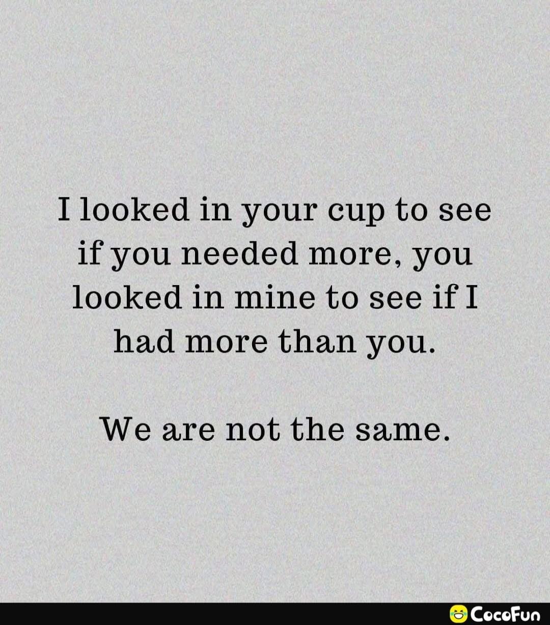 I looked in your cup to see if you needed more, you looked in mine to see if I had more than you. We are not the same.
